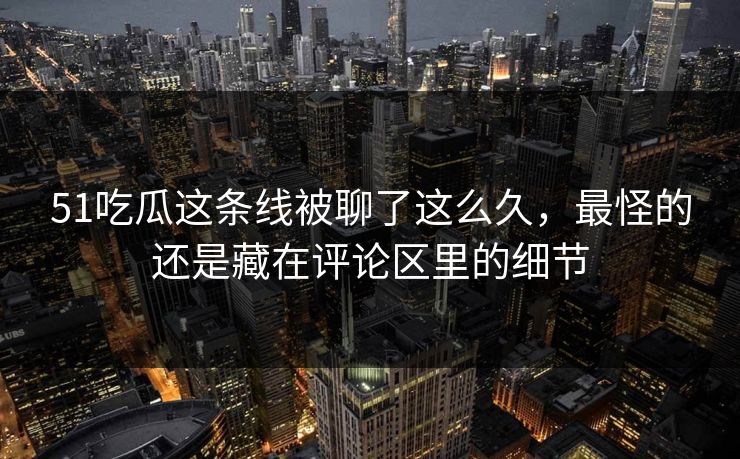 51吃瓜这条线被聊了这么久，最怪的还是藏在评论区里的细节