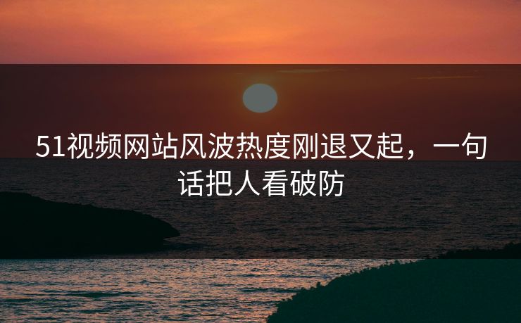 51视频网站风波热度刚退又起，一句话把人看破防
