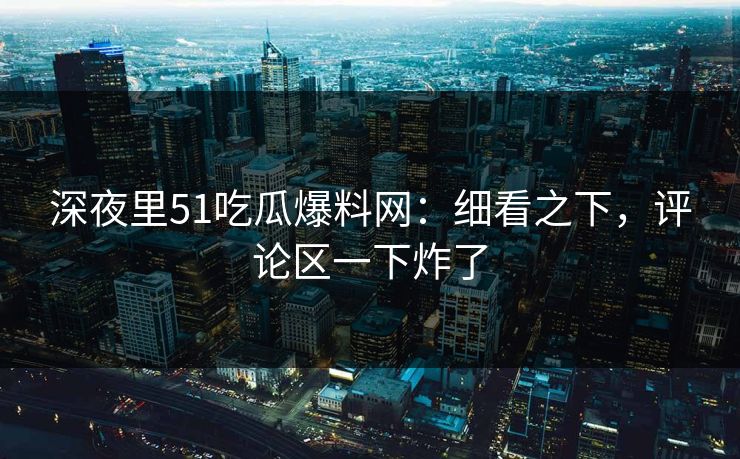 深夜里51吃瓜爆料网：细看之下，评论区一下炸了