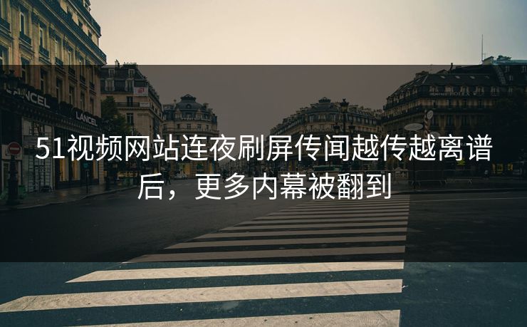 51视频网站连夜刷屏传闻越传越离谱后，更多内幕被翻到
